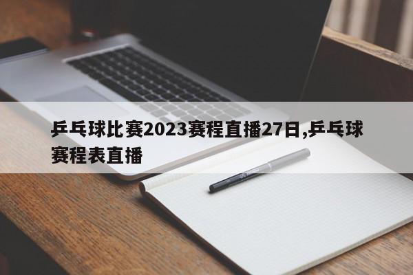 乒乓球比赛2023赛程直播27日,乒乓球赛程表直播