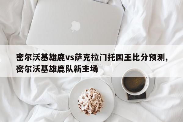 密尔沃基雄鹿vs萨克拉门托国王比分预测,密尔沃基雄鹿队新主场