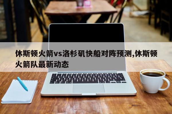 休斯顿火箭vs洛杉矶快船对阵预测,休斯顿火箭队最新动态