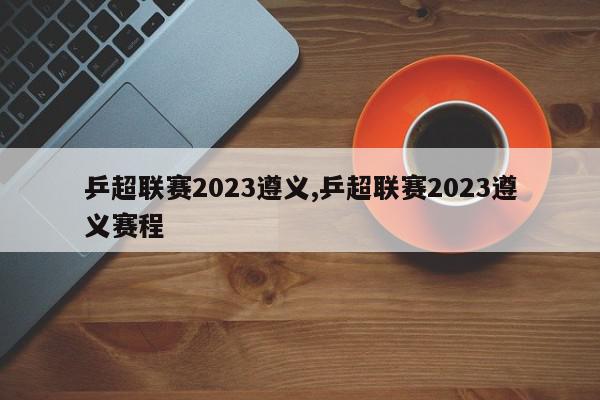 乒超联赛2023遵义,乒超联赛2023遵义赛程