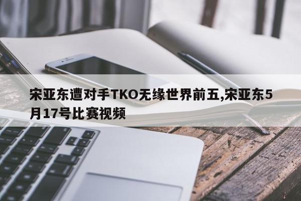 宋亚东遭对手TKO无缘世界前五,宋亚东5月17号比赛视频