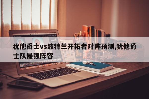 犹他爵士vs波特兰开拓者对阵预测,犹他爵士队最强阵容