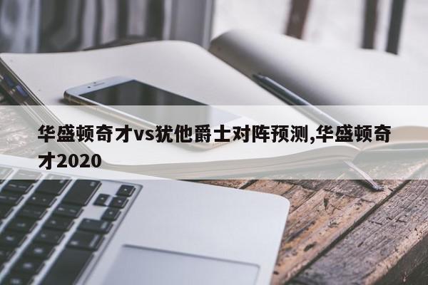 华盛顿奇才vs犹他爵士对阵预测,华盛顿奇才2020