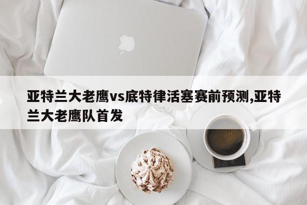 亚特兰大老鹰vs底特律活塞赛前预测,亚特兰大老鹰队首发