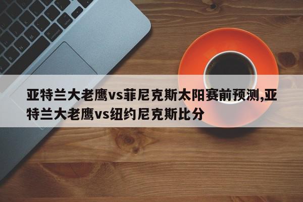 亚特兰大老鹰vs菲尼克斯太阳赛前预测,亚特兰大老鹰vs纽约尼克斯比分