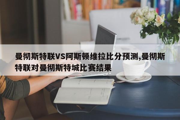 曼彻斯特联VS阿斯顿维拉比分预测,曼彻斯特联对曼彻斯特城比赛结果