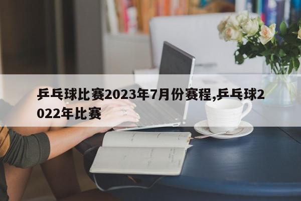 乒乓球比赛2023年7月份赛程,乒乓球2022年比赛