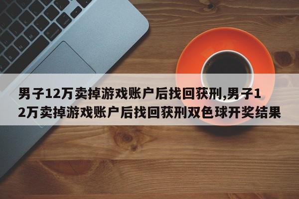 男子12万卖掉游戏账户后找回获刑,男子12万卖掉游戏账户后找回获刑双色球开奖结果