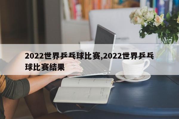 2022世界乒乓球比赛,2022世界乒乓球比赛结果