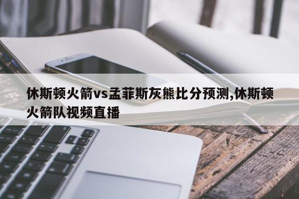 休斯顿火箭vs孟菲斯灰熊比分预测,休斯顿火箭队视频直播