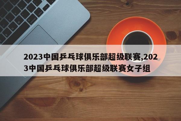 2023中国乒乓球俱乐部超级联赛,2023中国乒乓球俱乐部超级联赛女子组