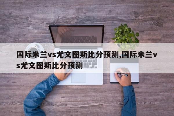 国际米兰vs尤文图斯比分预测,国际米兰vs尤文图斯比分预测