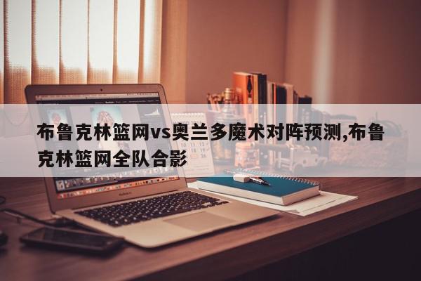 布鲁克林篮网vs奥兰多魔术对阵预测,布鲁克林篮网全队合影