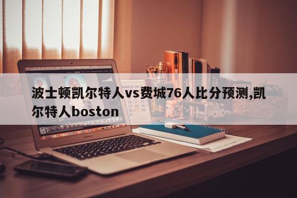 波士顿凯尔特人vs费城76人比分预测,凯尔特人boston