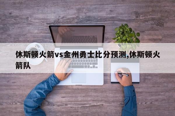 休斯顿火箭vs金州勇士比分预测,休斯顿火箭队