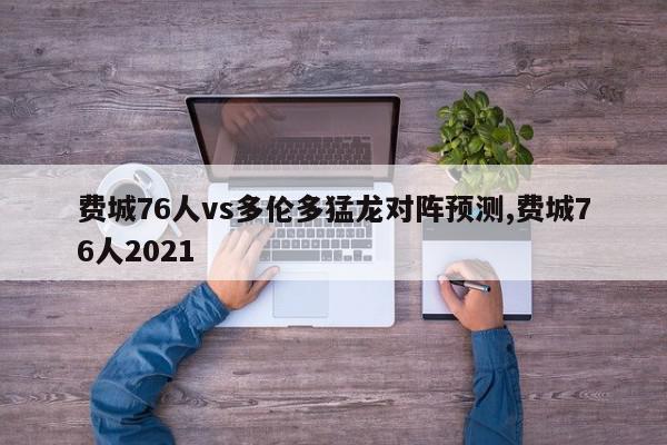 费城76人vs多伦多猛龙对阵预测,费城76人2021