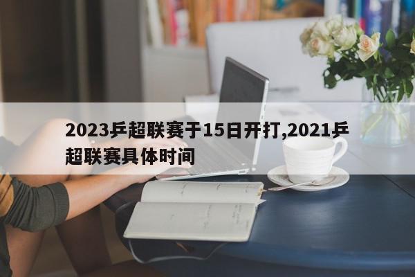 2023乒超联赛于15日开打,2021乒超联赛具体时间