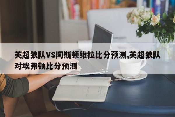 英超狼队VS阿斯顿维拉比分预测,英超狼队对埃弗顿比分预测