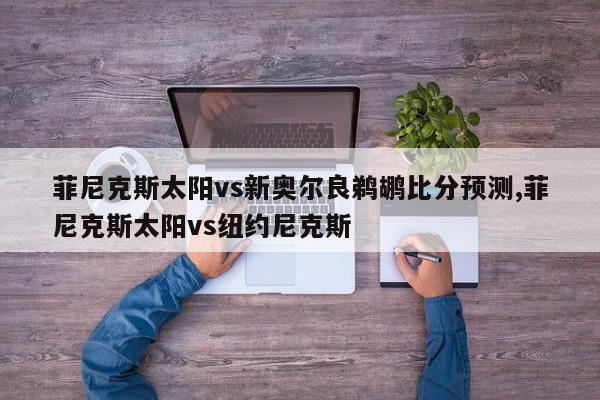 菲尼克斯太阳vs新奥尔良鹈鹕比分预测,菲尼克斯太阳vs纽约尼克斯