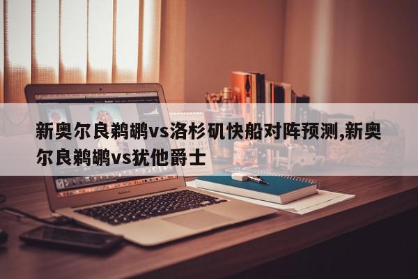 新奥尔良鹈鹕vs洛杉矶快船对阵预测,新奥尔良鹈鹕vs犹他爵士