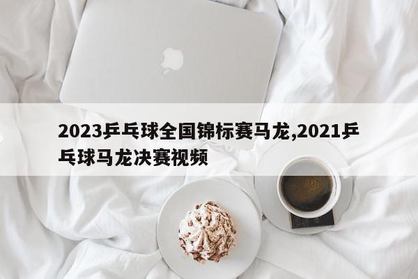 2023乒乓球全国锦标赛马龙,2021乒乓球马龙决赛视频