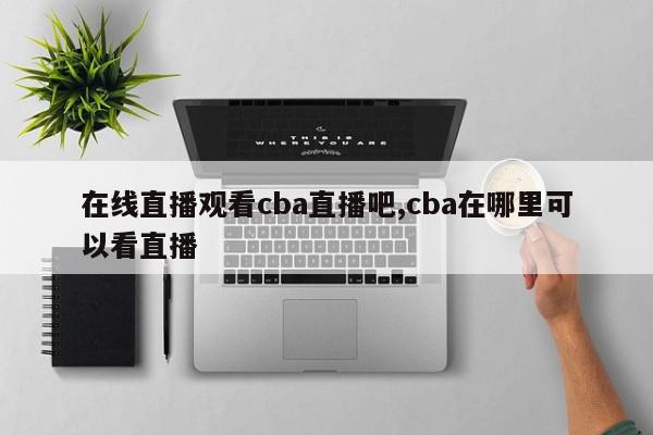 在线直播观看cba直播吧,cba在哪里可以看直播