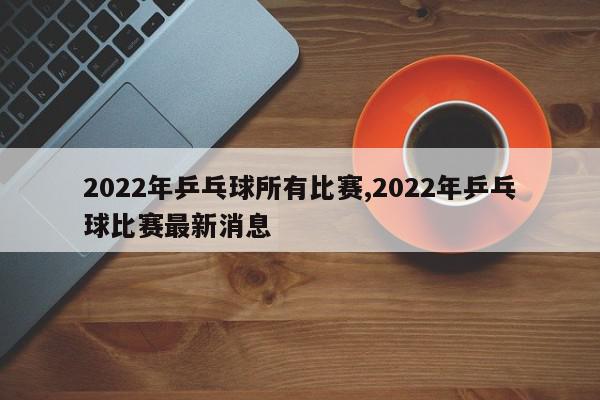 2022年乒乓球所有比赛,2022年乒乓球比赛最新消息