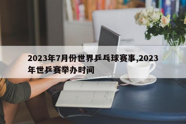 2023年7月份世界乒乓球赛事,2023年世乒赛举办时间