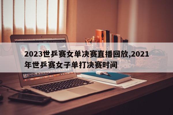 2023世乒赛女单决赛直播回放,2021年世乒赛女子单打决赛时间