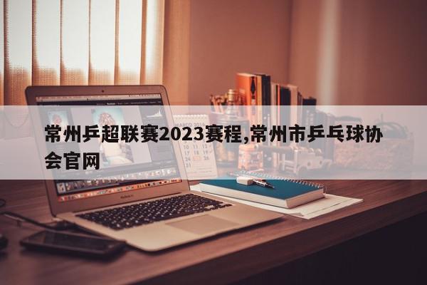 常州乒超联赛2023赛程,常州市乒乓球协会官网