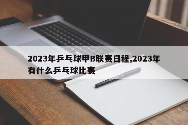 2023年乒乓球甲B联赛日程,2023年有什么乒乓球比赛