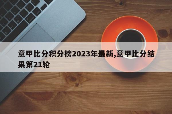 意甲比分积分榜2023年最新,意甲比分结果第21轮