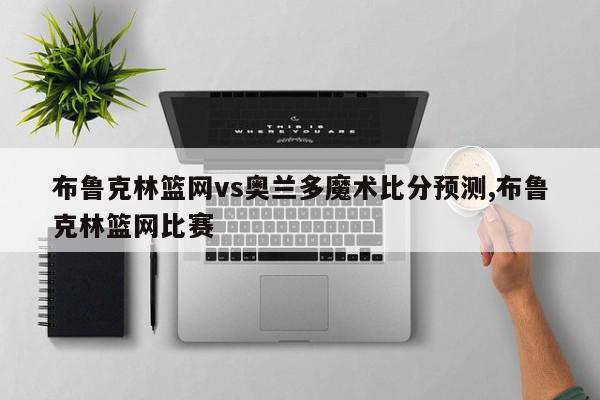 布鲁克林篮网vs奥兰多魔术比分预测,布鲁克林篮网比赛