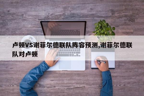 卢顿VS谢菲尔德联队阵容预测,谢菲尔德联队对卢顿