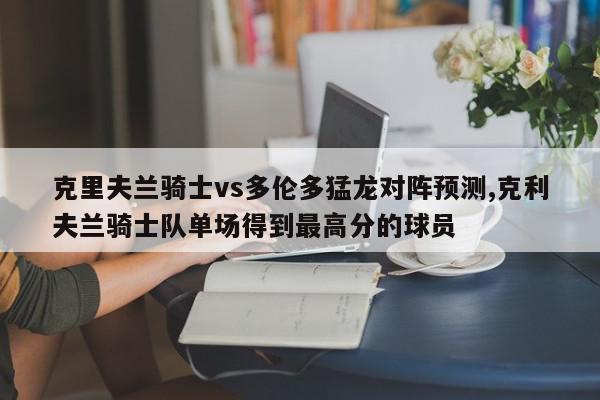 克里夫兰骑士vs多伦多猛龙对阵预测,克利夫兰骑士队单场得到最高分的球员