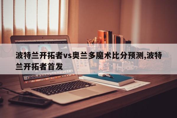 波特兰开拓者vs奥兰多魔术比分预测,波特兰开拓者首发