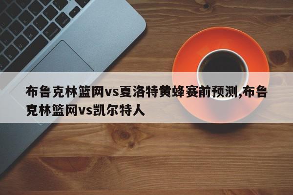 布鲁克林篮网vs夏洛特黄蜂赛前预测,布鲁克林篮网vs凯尔特人