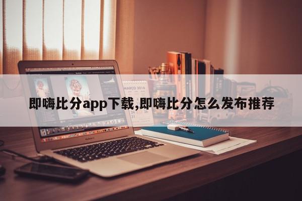 即嗨比分app下载,即嗨比分怎么发布推荐