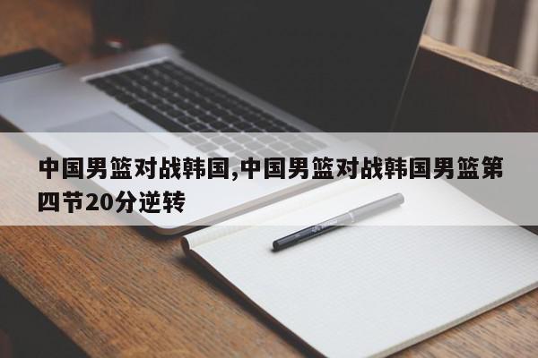 中国男篮对战韩国,中国男篮对战韩国男篮第四节20分逆转