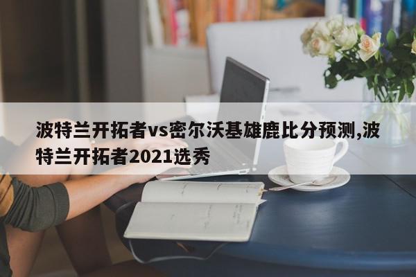 波特兰开拓者vs密尔沃基雄鹿比分预测,波特兰开拓者2021选秀