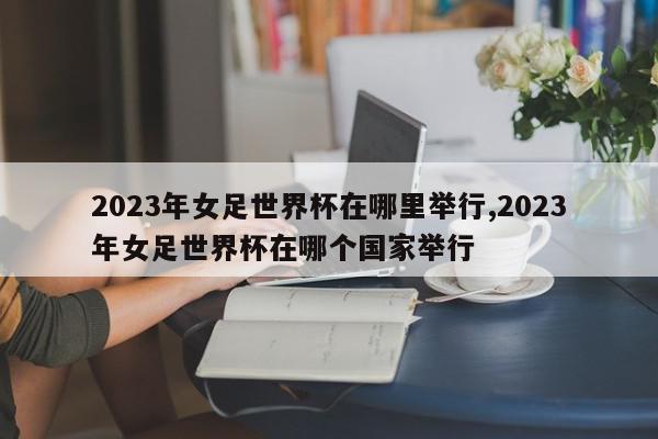 2023年女足世界杯在哪里举行,2023年女足世界杯在哪个国家举行