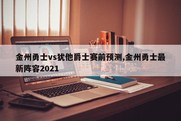 金州勇士vs犹他爵士赛前预测,金州勇士最新阵容2021