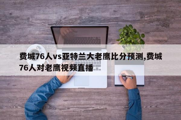 费城76人vs亚特兰大老鹰比分预测,费城76人对老鹰视频直播