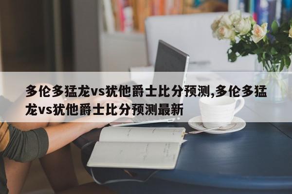 多伦多猛龙vs犹他爵士比分预测,多伦多猛龙vs犹他爵士比分预测最新