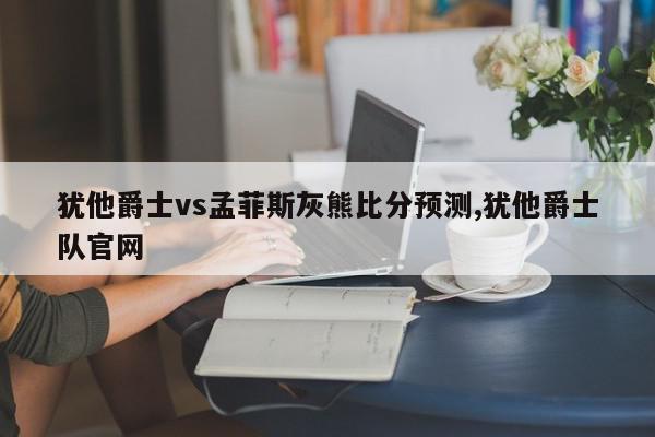 犹他爵士vs孟菲斯灰熊比分预测,犹他爵士队官网