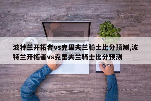 波特兰开拓者vs克里夫兰骑士比分预测,波特兰开拓者vs克里夫兰骑士比分预测