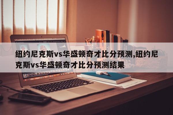 纽约尼克斯vs华盛顿奇才比分预测,纽约尼克斯vs华盛顿奇才比分预测结果