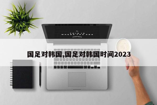 国足对韩国,国足对韩国时间2023