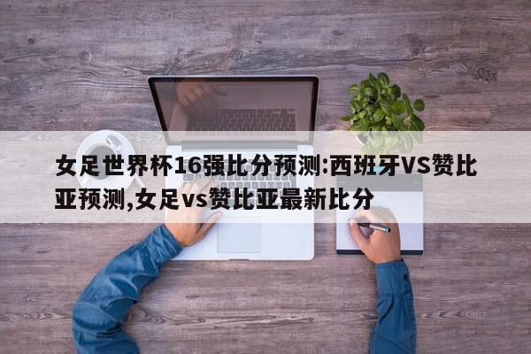 女足世界杯16强比分预测:西班牙VS赞比亚预测,女足vs赞比亚最新比分