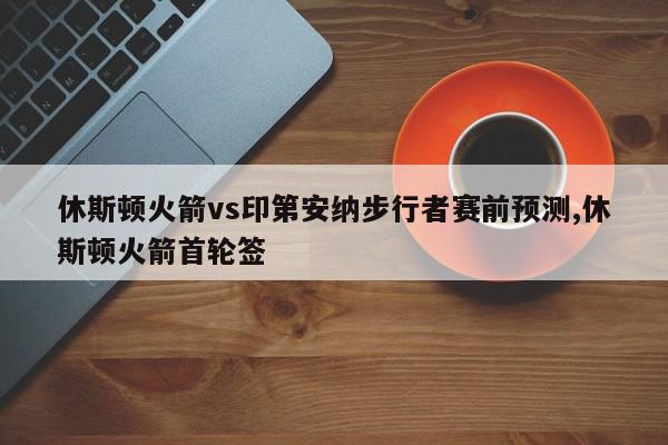 休斯顿火箭vs印第安纳步行者赛前预测,休斯顿火箭首轮签